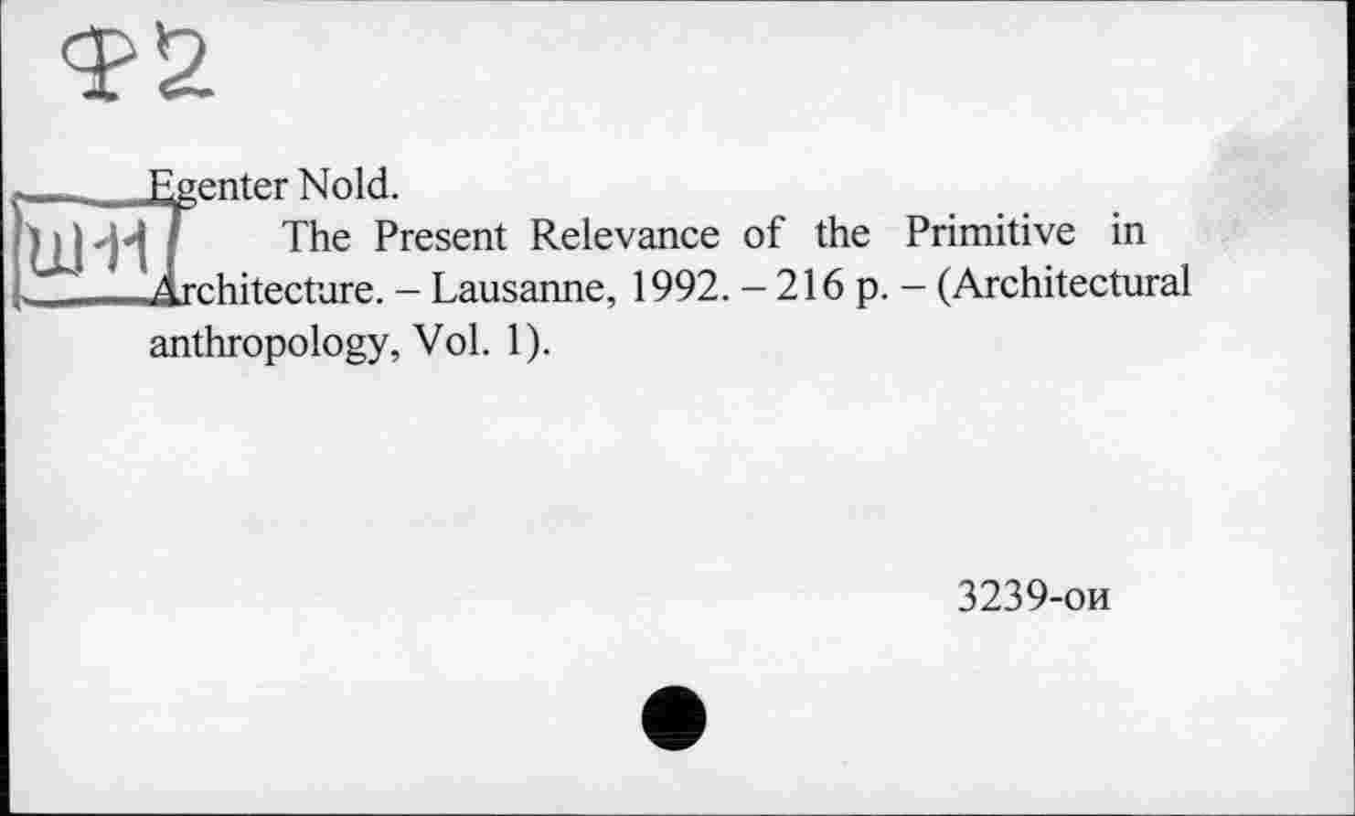 ﻿Фи
______ J^enter Nold.
ui-мГ. The Present Relevance of the Primitive in
Architecture - Lausanne, 1992. - 216 p. - (Architectural
anthropology, Vol. 1).
3239-ои